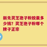 新先灵芝孢子粉胶囊多少钱？灵芝孢子粉哪个牌子正宗