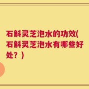 石斛灵芝泡水的功效(石斛灵芝泡水有哪些好处？)