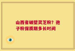 山西省破壁灵芝粉？孢子粉保质期多长时间