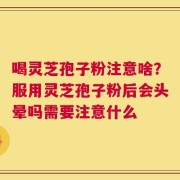 喝灵芝孢子粉注意啥？服用灵芝孢子粉后会头晕吗需要注意什么