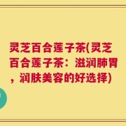 灵芝百合莲子茶(灵芝百合莲子茶：滋润肺胃，润肤美容的好选择)