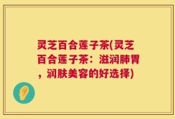 灵芝百合莲子茶(灵芝百合莲子茶：滋润肺胃，润肤美容的好选择)