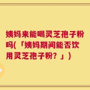 姨妈来能喝灵芝孢子粉吗(「姨妈期间能否饮用灵芝孢子粉？」)