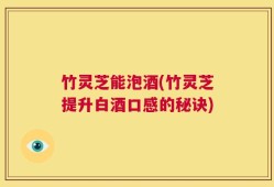 竹灵芝能泡酒(竹灵芝提升白酒口感的秘诀)