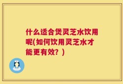 什么适合煲灵芝水饮用呢(如何饮用灵芝水才能更有效？)
