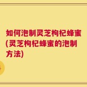 如何泡制灵芝枸杞蜂蜜(灵芝枸杞蜂蜜的泡制方法)