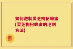 如何泡制灵芝枸杞蜂蜜(灵芝枸杞蜂蜜的泡制方法)