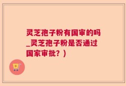灵芝孢子粉有国审的吗_灵芝孢子粉是否通过国家审批？)