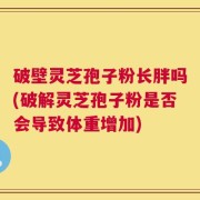 破壁灵芝孢子粉长胖吗(破解灵芝孢子粉是否会导致体重增加)