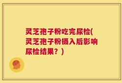 灵芝孢子粉吃完尿检(灵芝孢子粉摄入后影响尿检结果？)