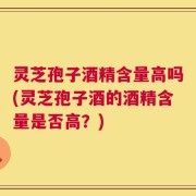 灵芝孢子酒精含量高吗(灵芝孢子酒的酒精含量是否高？)