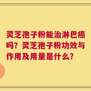 灵芝孢子粉能治淋巴癌吗？灵芝孢子粉功效与作用及用量是什么？