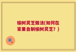 榆树灵芝做法(如何在家里自制榆树灵芝？)