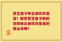 灵芝孢子粉云南玖玖登高？探究灵芝孢子粉的功效和云南玖玖登高的登山攻略？