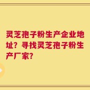 灵芝孢子粉生产企业地址？寻找灵芝孢子粉生产厂家？