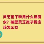 灵芝孢子粉用什么温度水？破壁灵芝孢子粉应该怎么吃
