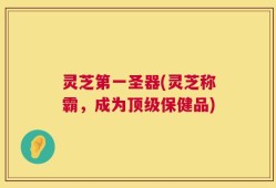 灵芝第一圣器(灵芝称霸，成为顶级保健品)