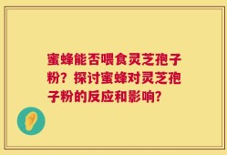蜜蜂能否喂食灵芝孢子粉？探讨蜜蜂对灵芝孢子粉的反应和影响？