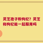 灵芝孢子粉枸杞？灵芝和枸杞能一起服用吗