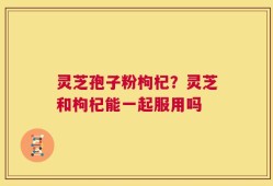 灵芝孢子粉枸杞？灵芝和枸杞能一起服用吗