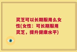灵芝可以长期服用么女性(女性：可长期服用灵芝，提升健康水平)