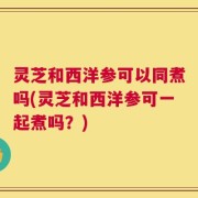灵芝和西洋参可以同煮吗(灵芝和西洋参可一起煮吗？)
