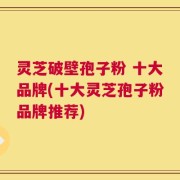 灵芝破壁孢子粉 十大品牌(十大灵芝孢子粉品牌推荐)