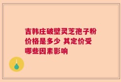 吉韩庄破壁灵芝孢子粉价格是多少 其定价受哪些因素影响