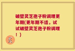 破壁灵芝孢子粉调理更年期(更年期不适，试试破壁灵芝孢子粉调理！)