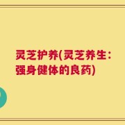 灵芝护养(灵芝养生：强身健体的良药)