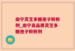 南宁灵芝多糖孢子粉粉剂_南宁高品质灵芝多糖孢子粉粉剂