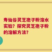 寿仙谷灵芝孢子粉溶水实验？探究灵芝孢子粉的溶解方法？