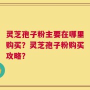 灵芝孢子粉主要在哪里购买？灵芝孢子粉购买攻略？