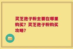 灵芝孢子粉主要在哪里购买？灵芝孢子粉购买攻略？