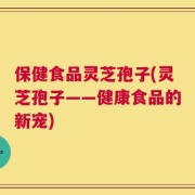 保健食品灵芝孢子(灵芝孢子——健康食品的新宠)