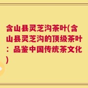 含山县灵芝沟茶叶(含山县灵芝沟的顶级茶叶：品鉴中国传统茶文化)