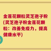 金莲花颗粒灵芝孢子粉(灵芝孢子粉金莲花颗粒：改善免疫力，提高健康水平)