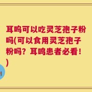 耳呜可以吃灵芝孢子粉吗(可以食用灵芝孢子粉吗？耳鸣患者必看！)