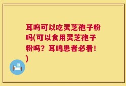 耳呜可以吃灵芝孢子粉吗(可以食用灵芝孢子粉吗？耳鸣患者必看！)