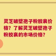 灵芝破壁孢子粉胶襄价格？了解灵芝破壁孢子粉胶襄的市场价格？
