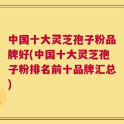 中国十大灵芝孢子粉品牌好(中国十大灵芝孢子粉排名前十品牌汇总)