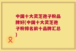 中国十大灵芝孢子粉品牌好(中国十大灵芝孢子粉排名前十品牌汇总)