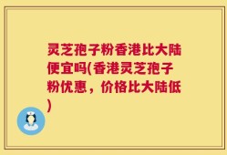 灵芝孢子粉香港比大陆便宜吗(香港灵芝孢子粉优惠，价格比大陆低)