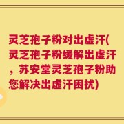 灵芝孢子粉对出虚汗(灵芝孢子粉缓解出虚汗，苏安堂灵芝孢子粉助您解决出虚汗困扰)