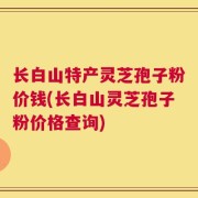 长白山特产灵芝孢子粉价钱(长白山灵芝孢子粉价格查询)