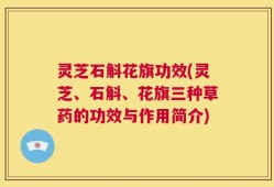 灵芝石斛花旗功效(灵芝、石斛、花旗三种草药的功效与作用简介)
