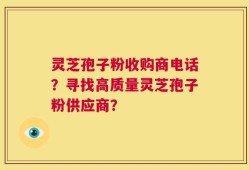 灵芝孢子粉收购商电话？寻找高质量灵芝孢子粉供应商？
