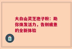 大白山灵芝孢子粉：助你焕发活力，告别疲惫的全新体验