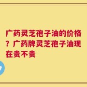 广药灵芝孢子油的价格？广药牌灵芝孢子油现在贵不贵