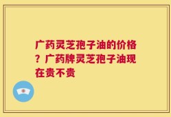广药灵芝孢子油的价格？广药牌灵芝孢子油现在贵不贵